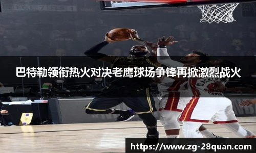 巴特勒领衔热火对决老鹰球场争锋再掀激烈战火